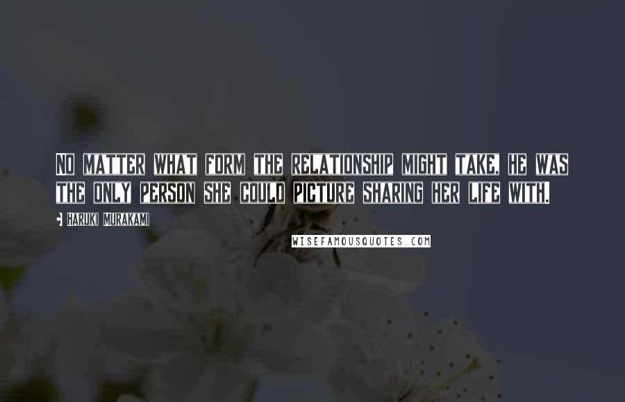 Haruki Murakami Quotes: No matter what form the relationship might take, he was the only person she could picture sharing her life with.