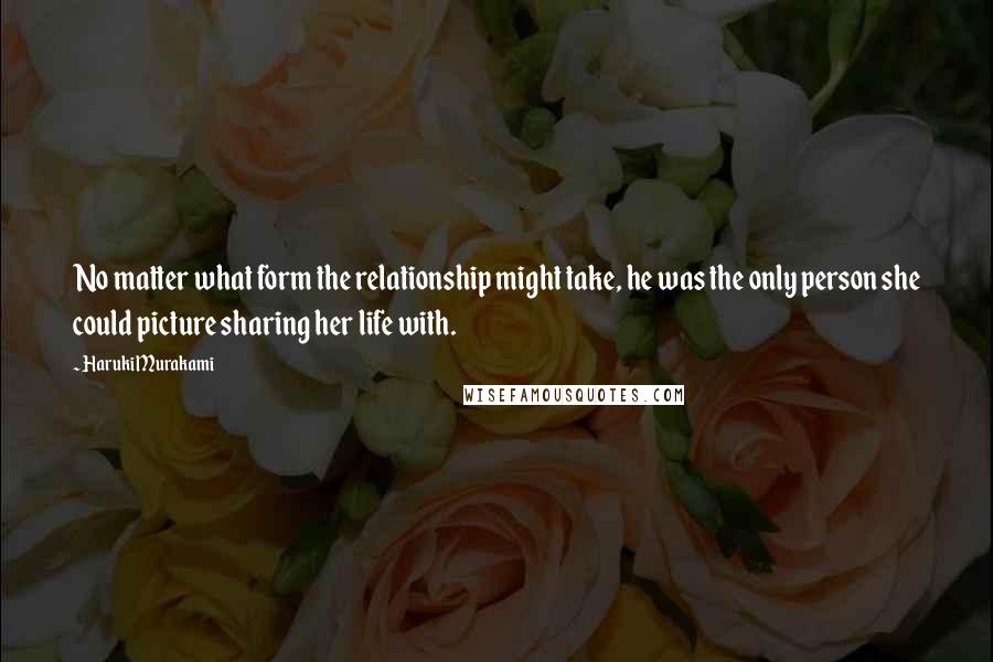 Haruki Murakami Quotes: No matter what form the relationship might take, he was the only person she could picture sharing her life with.