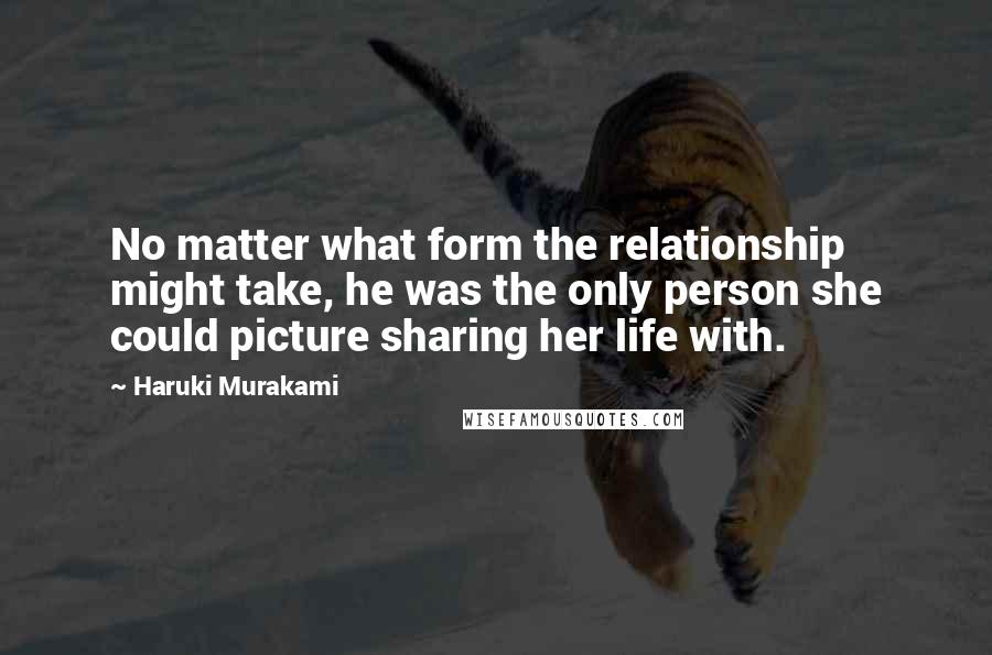 Haruki Murakami Quotes: No matter what form the relationship might take, he was the only person she could picture sharing her life with.