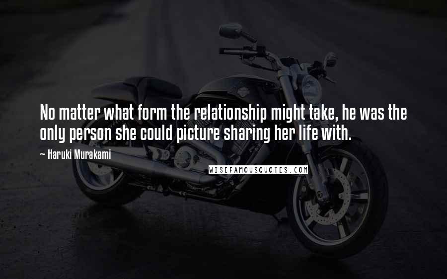 Haruki Murakami Quotes: No matter what form the relationship might take, he was the only person she could picture sharing her life with.