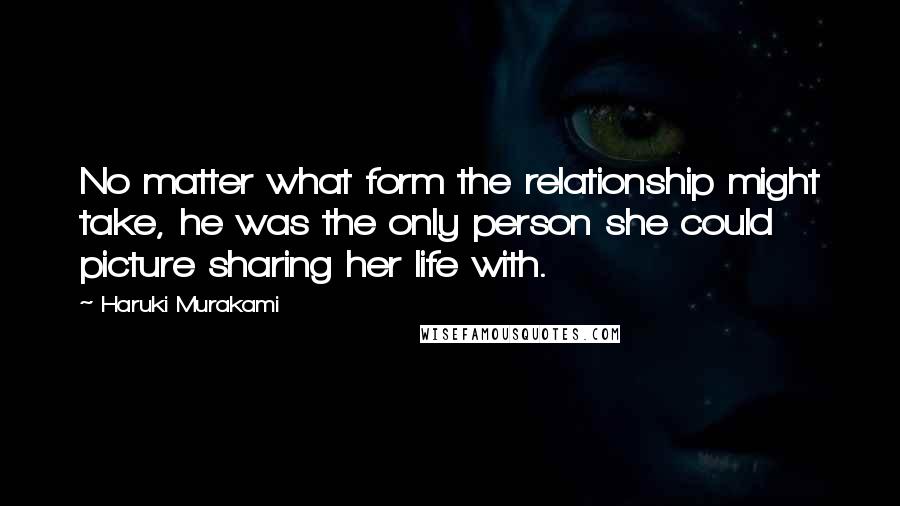 Haruki Murakami Quotes: No matter what form the relationship might take, he was the only person she could picture sharing her life with.