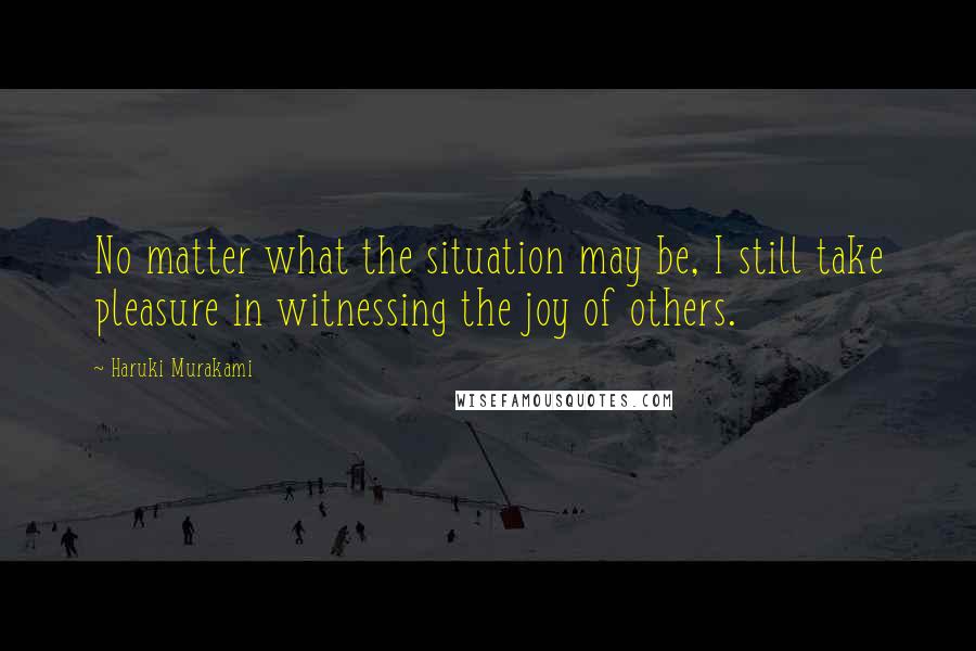Haruki Murakami Quotes: No matter what the situation may be, I still take pleasure in witnessing the joy of others.