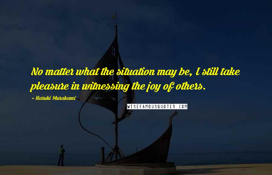 Haruki Murakami Quotes: No matter what the situation may be, I still take pleasure in witnessing the joy of others.