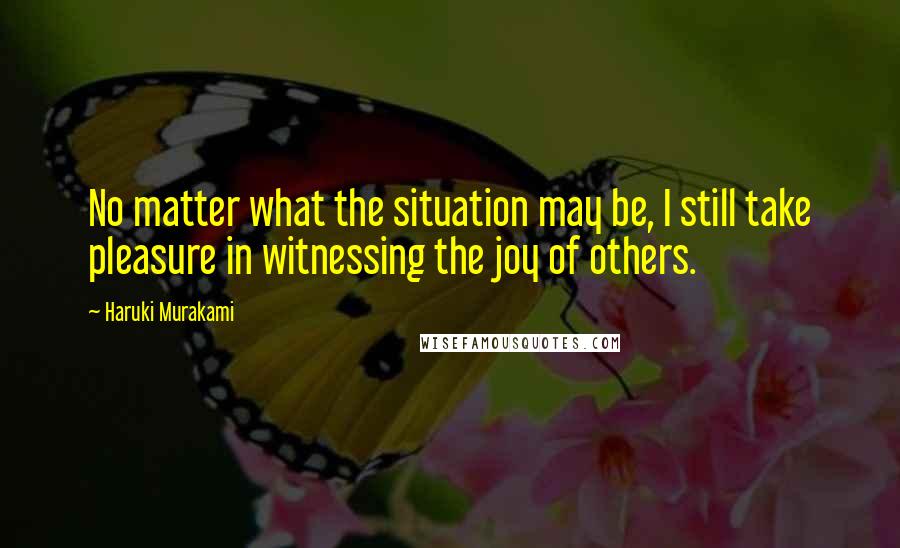 Haruki Murakami Quotes: No matter what the situation may be, I still take pleasure in witnessing the joy of others.