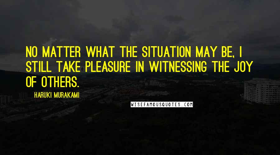 Haruki Murakami Quotes: No matter what the situation may be, I still take pleasure in witnessing the joy of others.