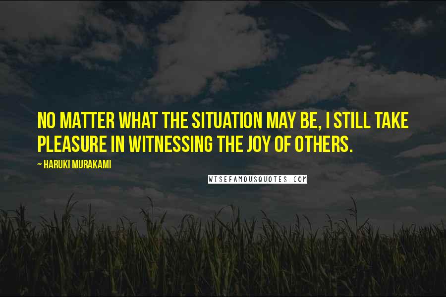Haruki Murakami Quotes: No matter what the situation may be, I still take pleasure in witnessing the joy of others.