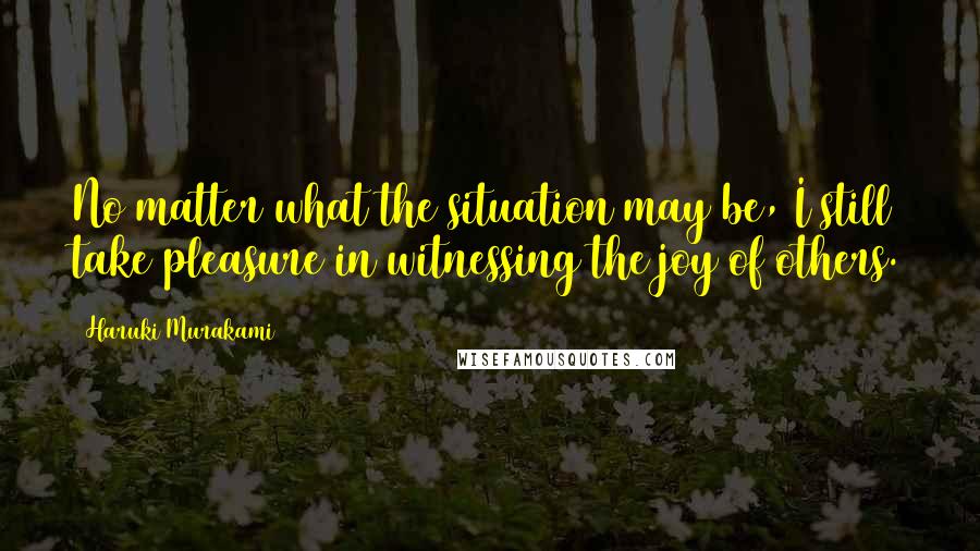 Haruki Murakami Quotes: No matter what the situation may be, I still take pleasure in witnessing the joy of others.