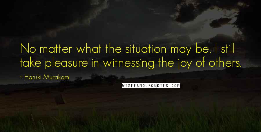 Haruki Murakami Quotes: No matter what the situation may be, I still take pleasure in witnessing the joy of others.