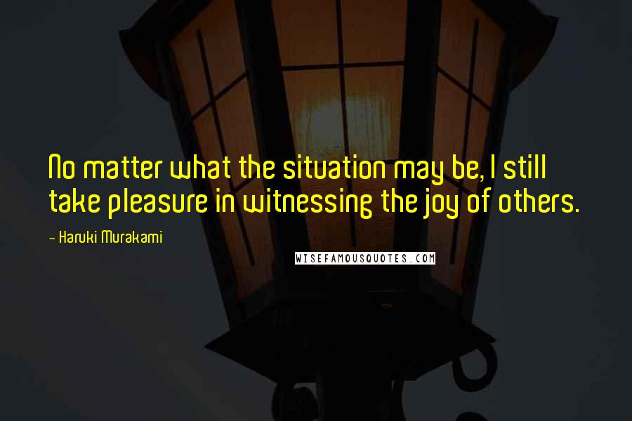 Haruki Murakami Quotes: No matter what the situation may be, I still take pleasure in witnessing the joy of others.