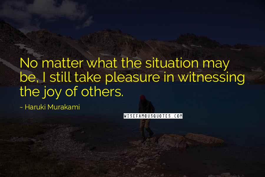 Haruki Murakami Quotes: No matter what the situation may be, I still take pleasure in witnessing the joy of others.