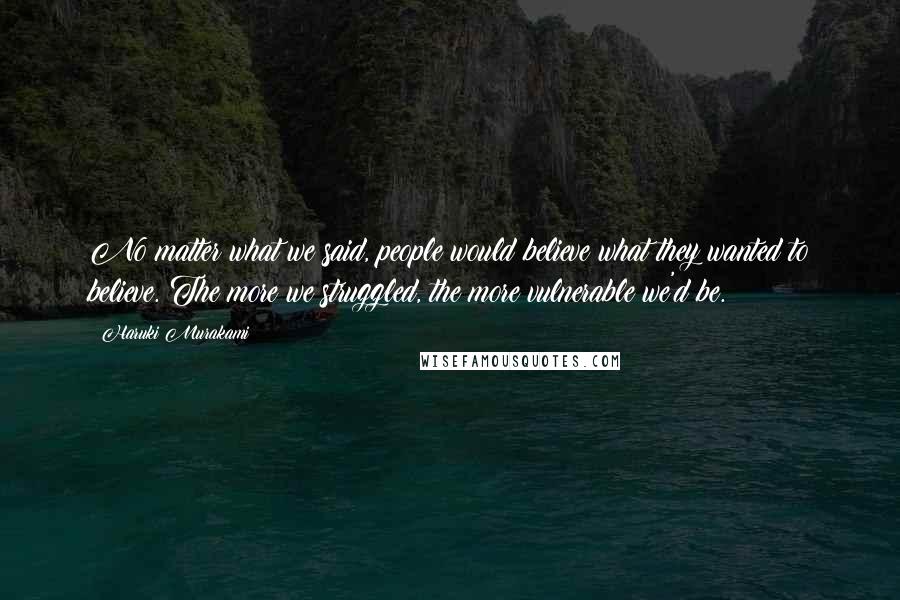 Haruki Murakami Quotes: No matter what we said, people would believe what they wanted to believe. The more we struggled, the more vulnerable we'd be.