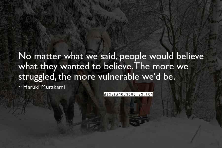 Haruki Murakami Quotes: No matter what we said, people would believe what they wanted to believe. The more we struggled, the more vulnerable we'd be.