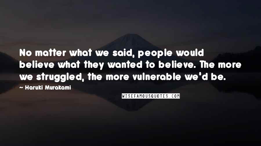 Haruki Murakami Quotes: No matter what we said, people would believe what they wanted to believe. The more we struggled, the more vulnerable we'd be.