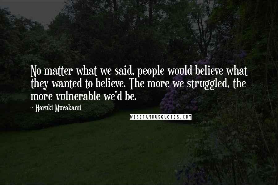Haruki Murakami Quotes: No matter what we said, people would believe what they wanted to believe. The more we struggled, the more vulnerable we'd be.
