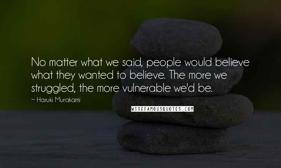 Haruki Murakami Quotes: No matter what we said, people would believe what they wanted to believe. The more we struggled, the more vulnerable we'd be.