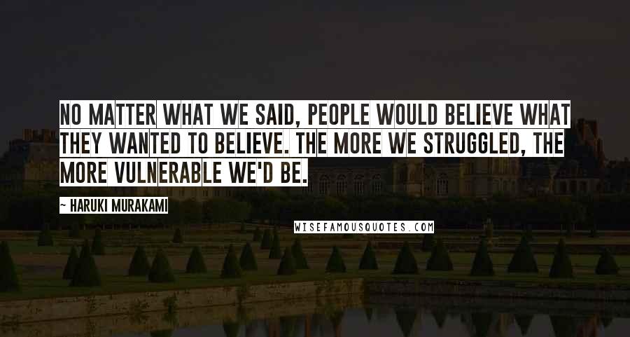 Haruki Murakami Quotes: No matter what we said, people would believe what they wanted to believe. The more we struggled, the more vulnerable we'd be.