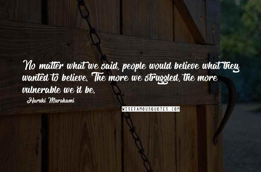 Haruki Murakami Quotes: No matter what we said, people would believe what they wanted to believe. The more we struggled, the more vulnerable we'd be.