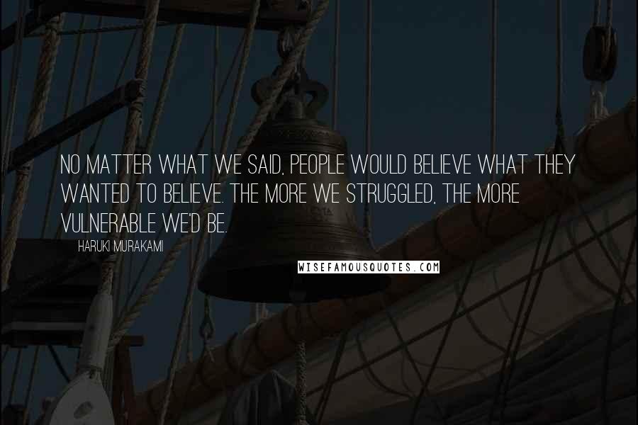 Haruki Murakami Quotes: No matter what we said, people would believe what they wanted to believe. The more we struggled, the more vulnerable we'd be.