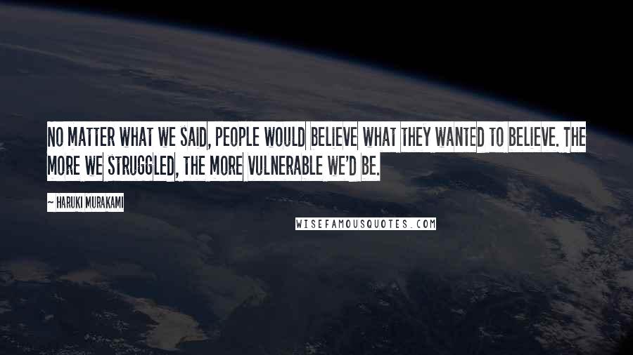 Haruki Murakami Quotes: No matter what we said, people would believe what they wanted to believe. The more we struggled, the more vulnerable we'd be.