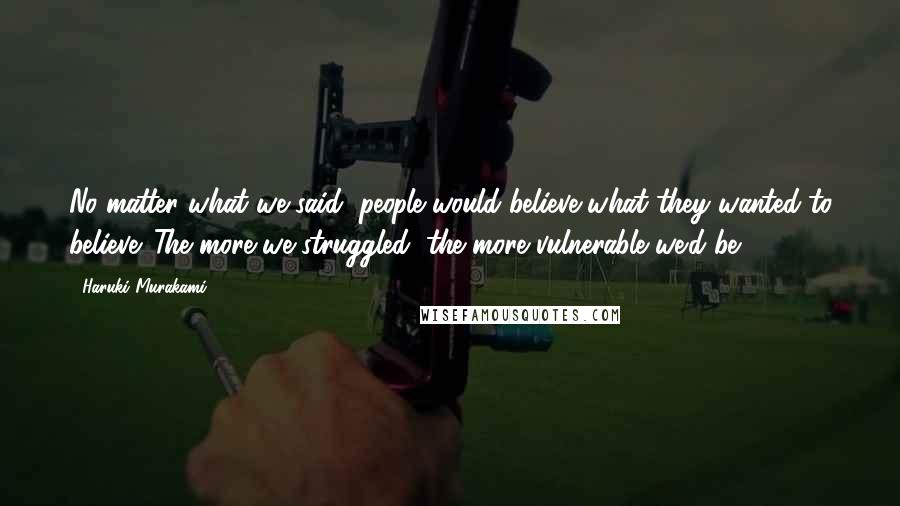 Haruki Murakami Quotes: No matter what we said, people would believe what they wanted to believe. The more we struggled, the more vulnerable we'd be.