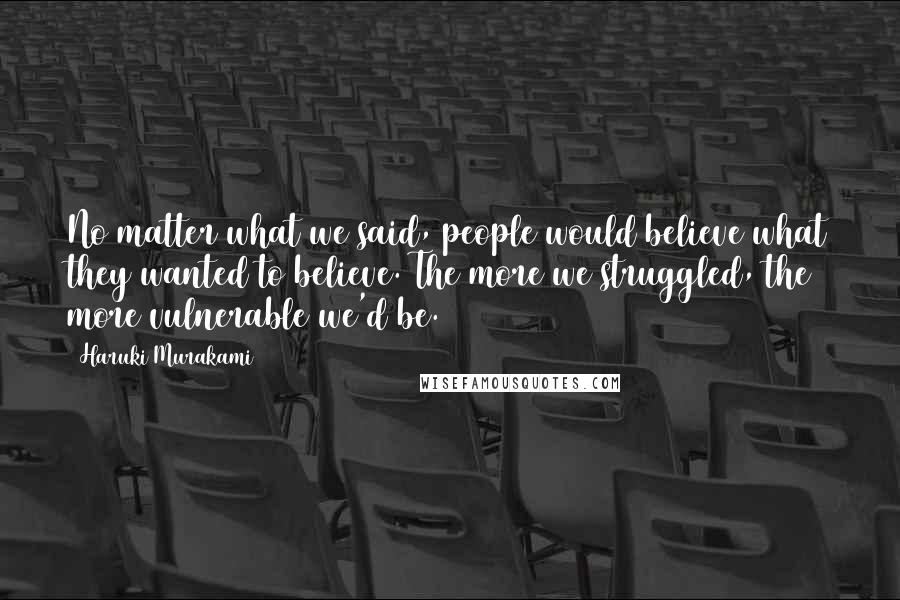 Haruki Murakami Quotes: No matter what we said, people would believe what they wanted to believe. The more we struggled, the more vulnerable we'd be.