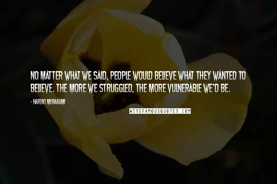 Haruki Murakami Quotes: No matter what we said, people would believe what they wanted to believe. The more we struggled, the more vulnerable we'd be.