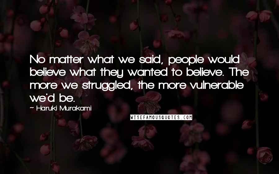 Haruki Murakami Quotes: No matter what we said, people would believe what they wanted to believe. The more we struggled, the more vulnerable we'd be.