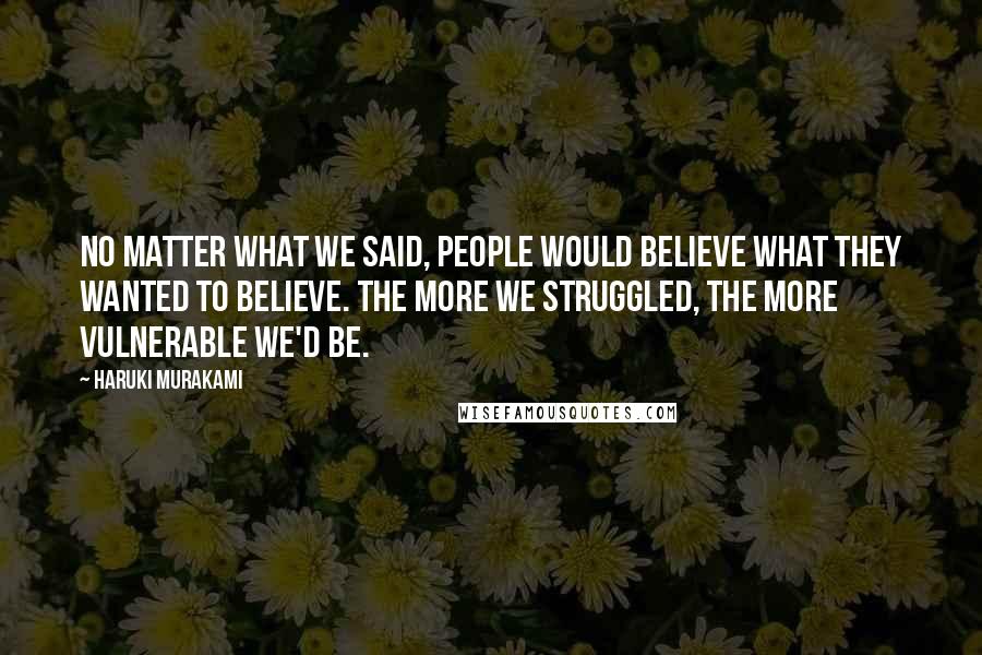 Haruki Murakami Quotes: No matter what we said, people would believe what they wanted to believe. The more we struggled, the more vulnerable we'd be.