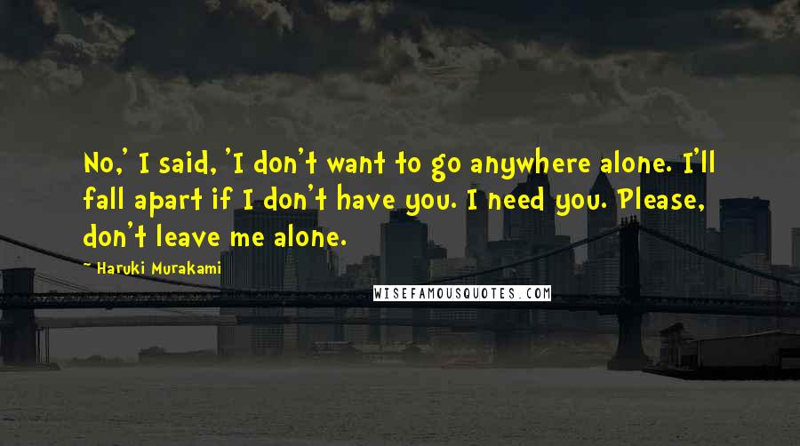 Haruki Murakami Quotes: No,' I said, 'I don't want to go anywhere alone. I'll fall apart if I don't have you. I need you. Please, don't leave me alone.