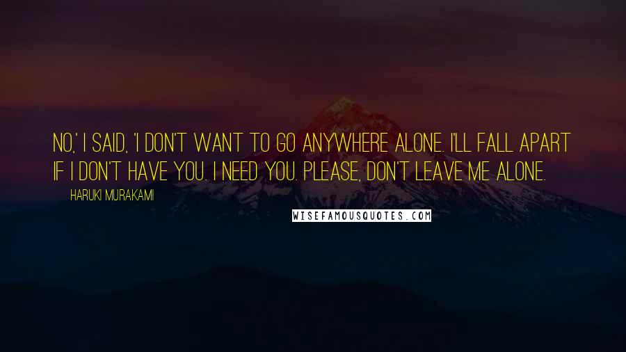 Haruki Murakami Quotes: No,' I said, 'I don't want to go anywhere alone. I'll fall apart if I don't have you. I need you. Please, don't leave me alone.