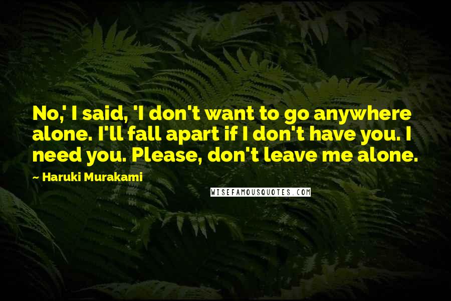 Haruki Murakami Quotes: No,' I said, 'I don't want to go anywhere alone. I'll fall apart if I don't have you. I need you. Please, don't leave me alone.