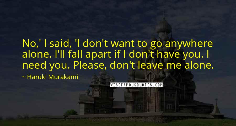 Haruki Murakami Quotes: No,' I said, 'I don't want to go anywhere alone. I'll fall apart if I don't have you. I need you. Please, don't leave me alone.