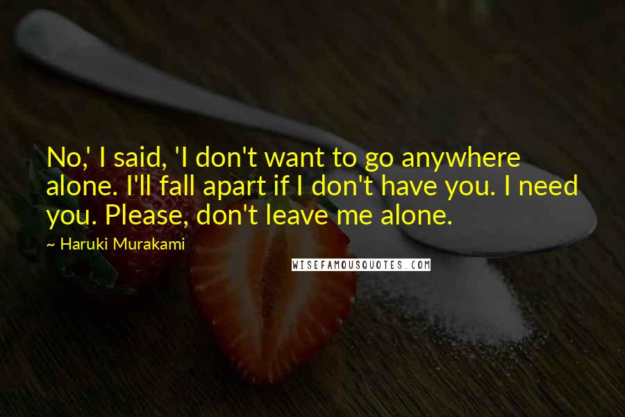 Haruki Murakami Quotes: No,' I said, 'I don't want to go anywhere alone. I'll fall apart if I don't have you. I need you. Please, don't leave me alone.