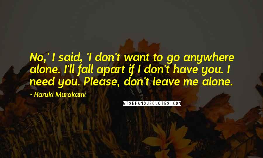 Haruki Murakami Quotes: No,' I said, 'I don't want to go anywhere alone. I'll fall apart if I don't have you. I need you. Please, don't leave me alone.