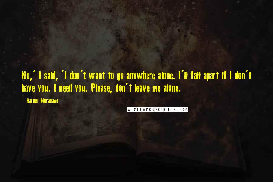 Haruki Murakami Quotes: No,' I said, 'I don't want to go anywhere alone. I'll fall apart if I don't have you. I need you. Please, don't leave me alone.