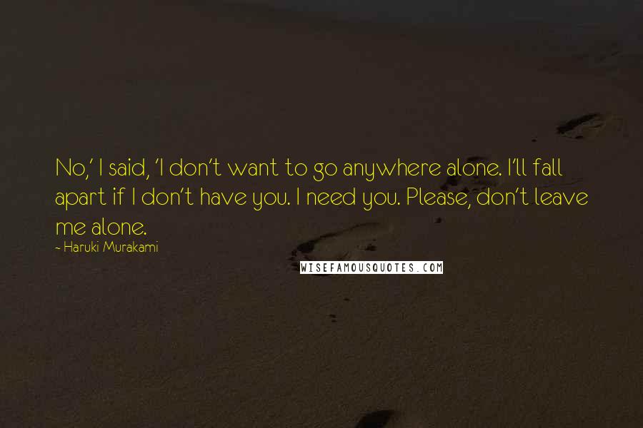 Haruki Murakami Quotes: No,' I said, 'I don't want to go anywhere alone. I'll fall apart if I don't have you. I need you. Please, don't leave me alone.