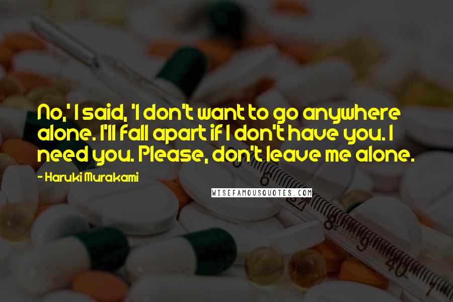 Haruki Murakami Quotes: No,' I said, 'I don't want to go anywhere alone. I'll fall apart if I don't have you. I need you. Please, don't leave me alone.