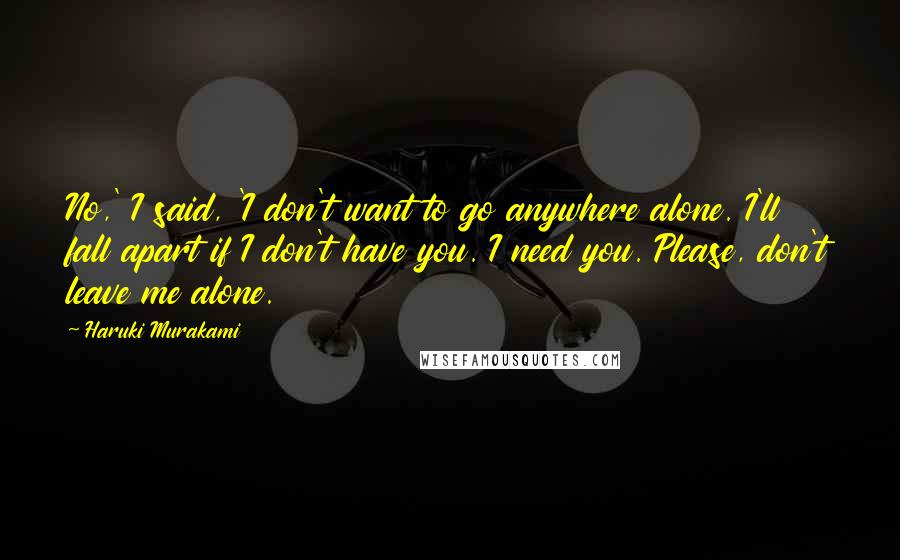 Haruki Murakami Quotes: No,' I said, 'I don't want to go anywhere alone. I'll fall apart if I don't have you. I need you. Please, don't leave me alone.