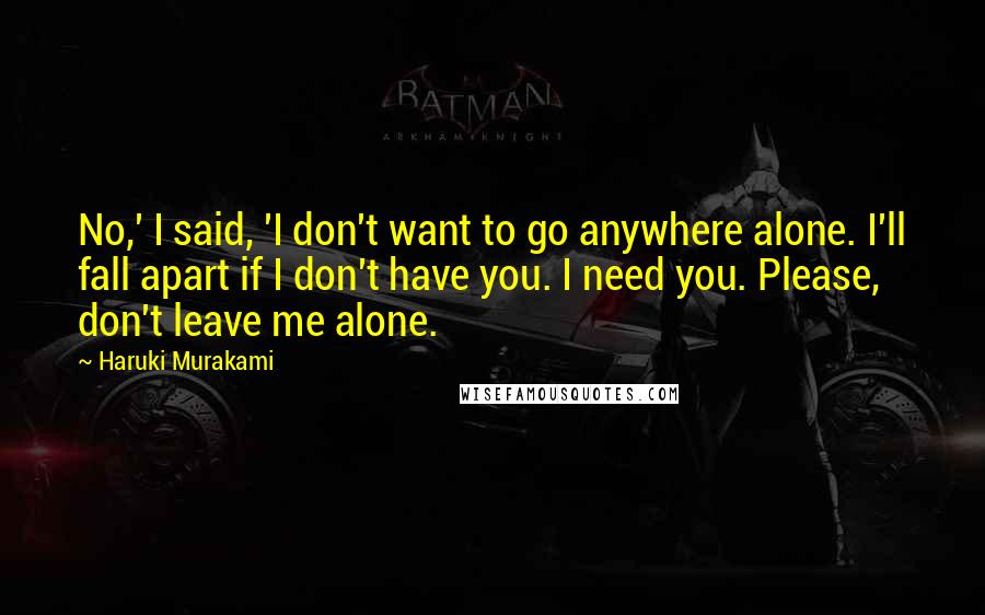 Haruki Murakami Quotes: No,' I said, 'I don't want to go anywhere alone. I'll fall apart if I don't have you. I need you. Please, don't leave me alone.