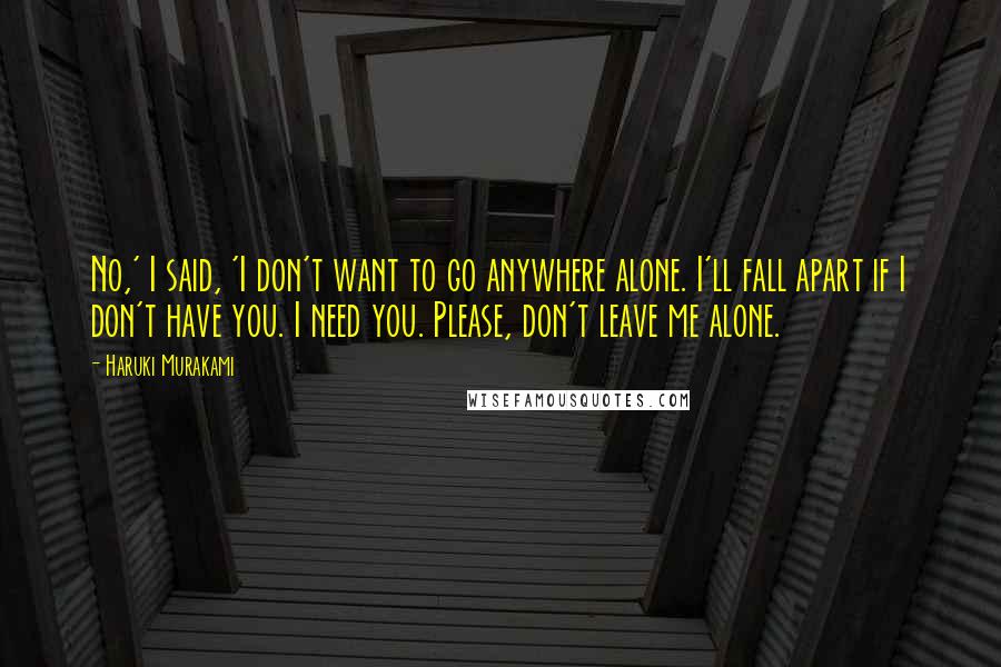 Haruki Murakami Quotes: No,' I said, 'I don't want to go anywhere alone. I'll fall apart if I don't have you. I need you. Please, don't leave me alone.