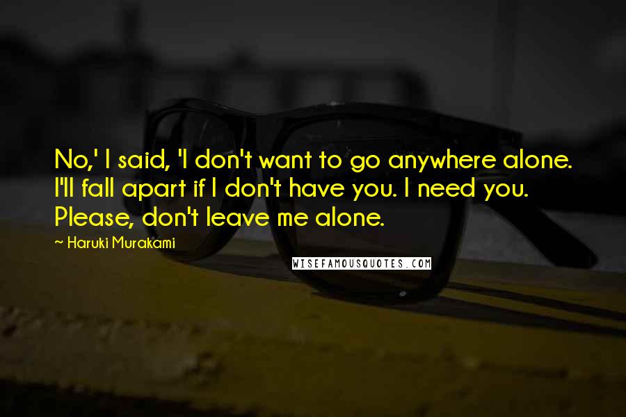 Haruki Murakami Quotes: No,' I said, 'I don't want to go anywhere alone. I'll fall apart if I don't have you. I need you. Please, don't leave me alone.