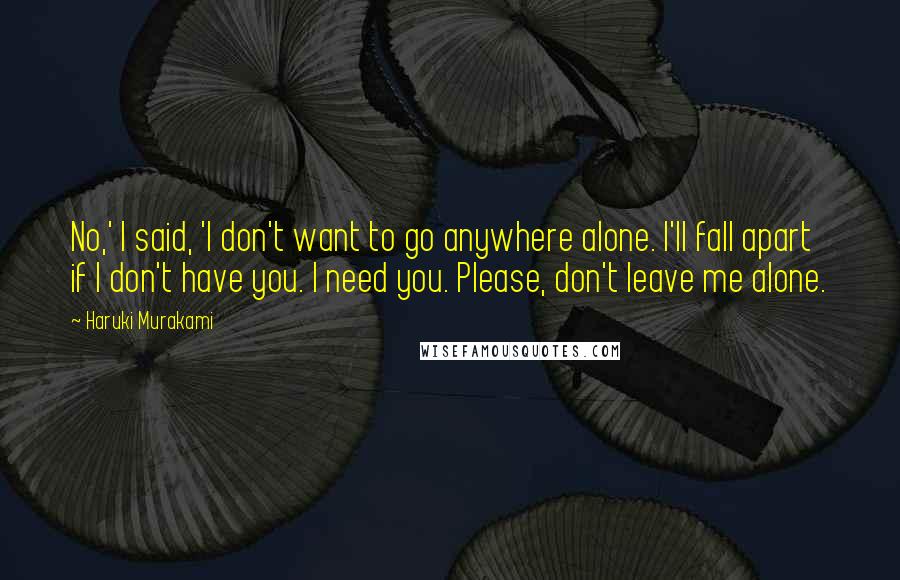 Haruki Murakami Quotes: No,' I said, 'I don't want to go anywhere alone. I'll fall apart if I don't have you. I need you. Please, don't leave me alone.