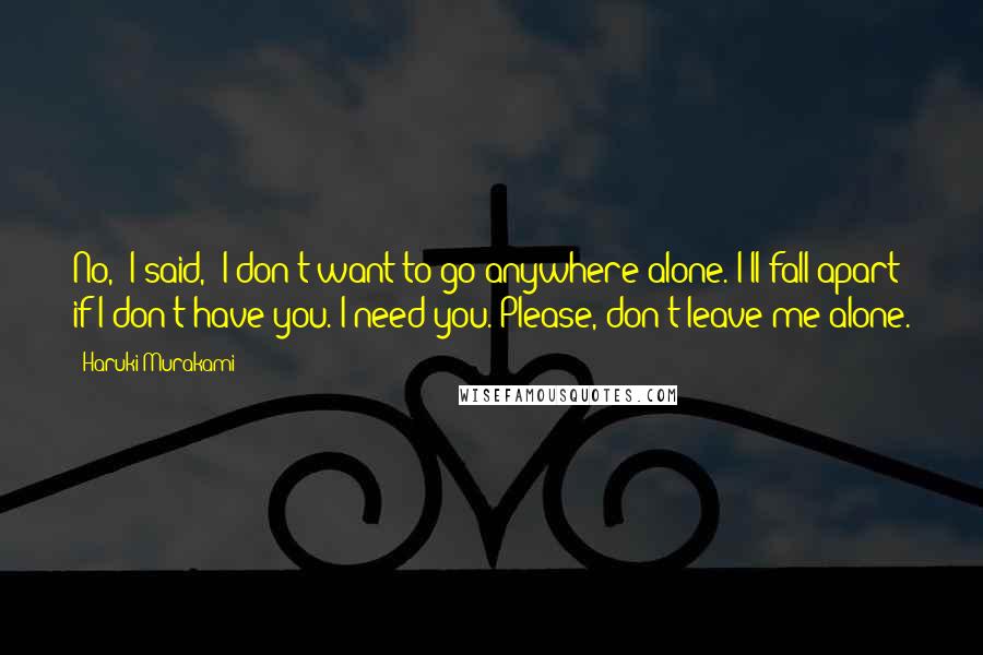 Haruki Murakami Quotes: No,' I said, 'I don't want to go anywhere alone. I'll fall apart if I don't have you. I need you. Please, don't leave me alone.