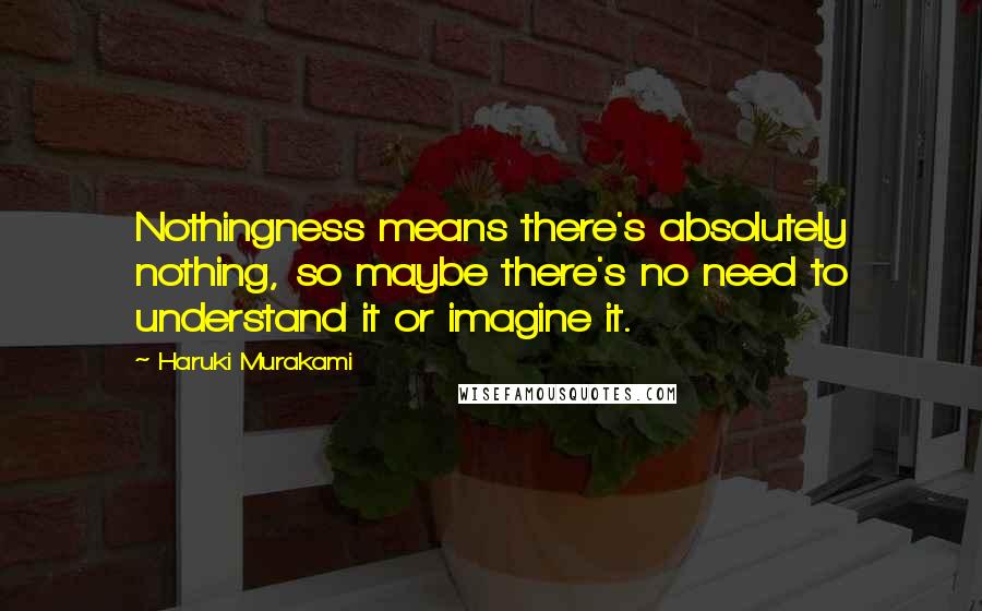 Haruki Murakami Quotes: Nothingness means there's absolutely nothing, so maybe there's no need to understand it or imagine it.
