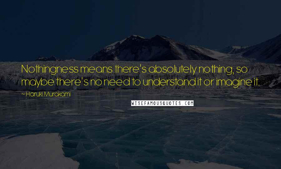 Haruki Murakami Quotes: Nothingness means there's absolutely nothing, so maybe there's no need to understand it or imagine it.