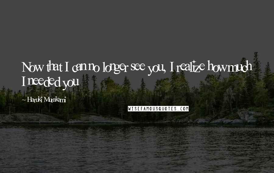 Haruki Murakami Quotes: Now that I can no longer see you, I realize how much I needed you