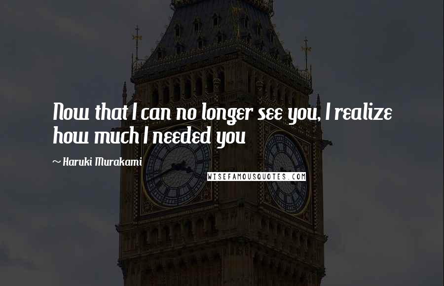 Haruki Murakami Quotes: Now that I can no longer see you, I realize how much I needed you