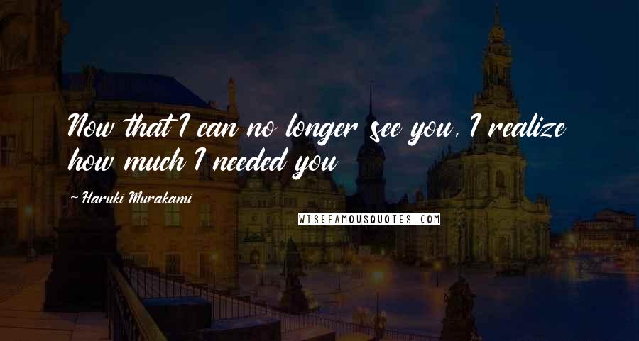 Haruki Murakami Quotes: Now that I can no longer see you, I realize how much I needed you