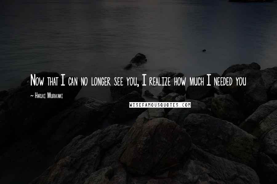 Haruki Murakami Quotes: Now that I can no longer see you, I realize how much I needed you