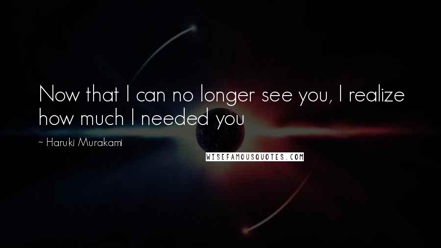 Haruki Murakami Quotes: Now that I can no longer see you, I realize how much I needed you